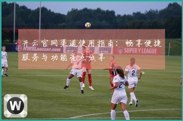开云官网渠道使用指南：畅享便捷服务与功能亮点分享