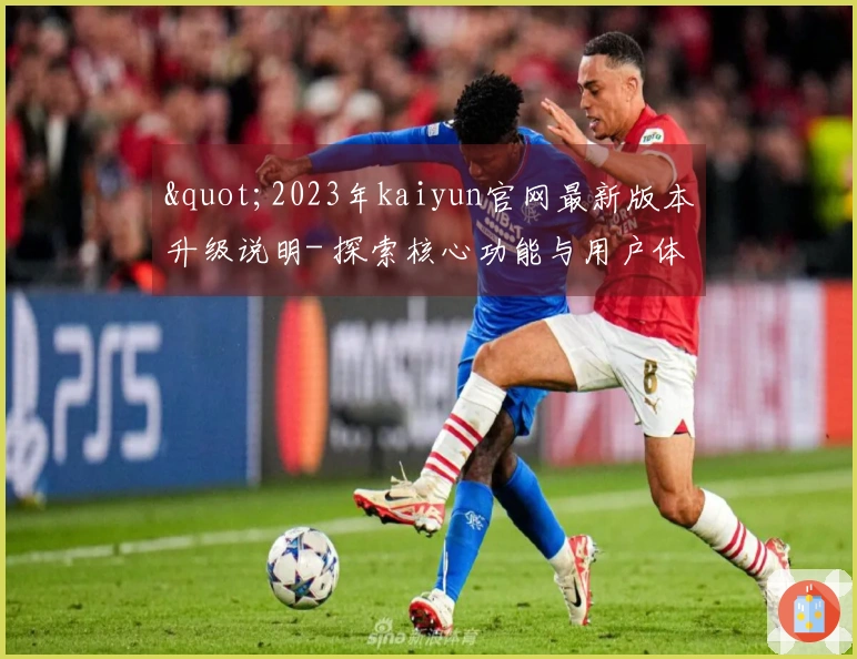 "2023年kaiyun官网最新版本升级说明- 探索核心功能与用户体验新亮点"